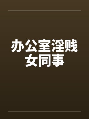 办公室淫贱女同事 办公室淫贱女同事