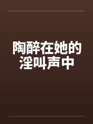 陶醉在她的淫叫声中 陶醉在她的淫叫声中