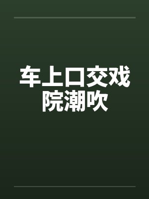 车上口交戏院潮吹 车上口交戏院潮吹