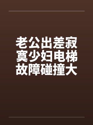 老公出差寂寞少妇电梯故障碰撞大学生搬运工 老公出差寂寞少妇电梯故障碰撞大学生搬运工