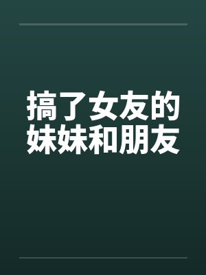 搞了女友的妹妹和朋友