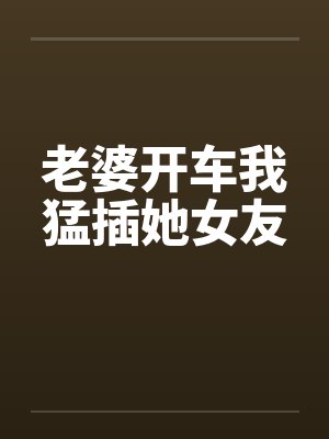 老婆开车我猛插她女友 老婆开车我猛插她女友