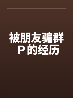 被朋友骗群P的经历 被朋友骗群P的经历