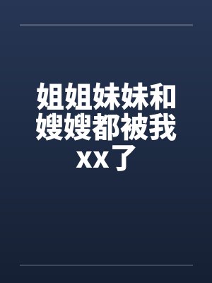 姐姐妹妹和嫂嫂都被我xx了 姐姐妹妹和嫂嫂都被我xx了