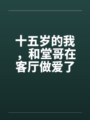 十五岁的我,和堂哥在客厅做爱了 十五岁的我,和堂哥在客厅做爱了