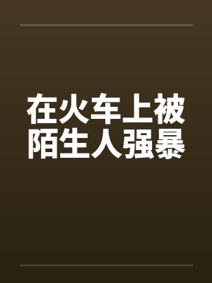 在火车上被陌生人强暴 在火车上被陌生人强暴