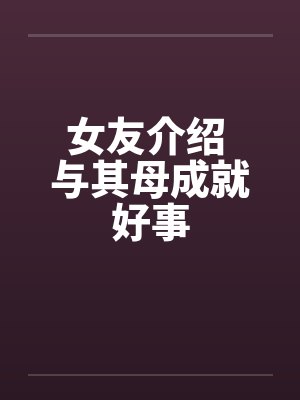 女友介绍 与其母成就好事 女友介绍 与其母成就好事