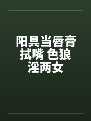 阳具当唇膏拭嘴 色狼淫两女 阳具当唇膏拭嘴 色狼淫两女