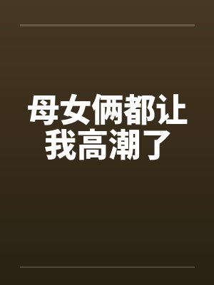 母女俩都让我高潮了 母女俩都让我高潮了