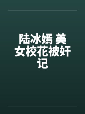 陆冰嫣 美女校花被奸记 陆冰嫣 美女校花被奸记