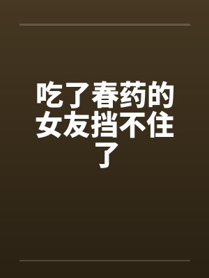 吃了春药的女友挡不住了 吃了春药的女友挡不住了