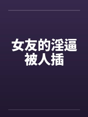 女友的淫逼被人插 女友的淫逼被人插