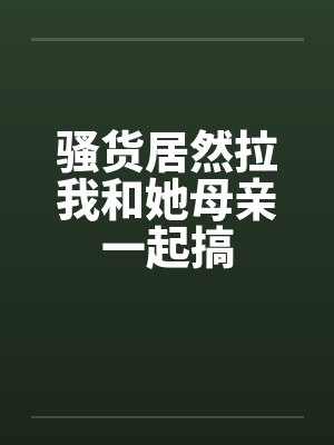骚货居然拉我和她母亲一起搞 骚货居然拉我和她母亲一起搞
