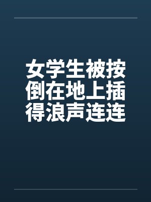 女学生被按倒在地上插得浪声连连 女学生被按倒在地上插得浪声连连