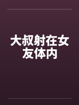 大叔射在女友体内 大叔射在女友体内