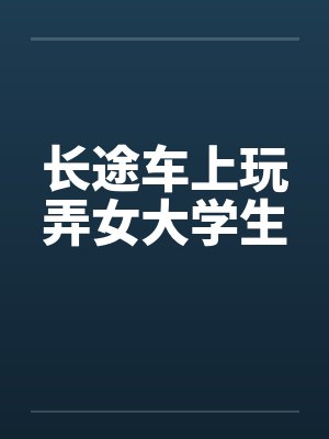 长途车上玩弄女大学生 长途车上玩弄女大学生