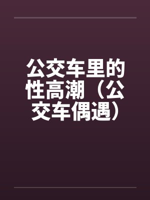 公交车里的性高潮(公交车偶遇) 公交车里的性高潮(公交车偶遇)