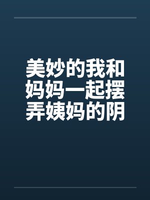 美妙的我和妈妈一起摆弄姨妈的阴户 美妙的我和妈妈一起摆弄姨妈的阴户