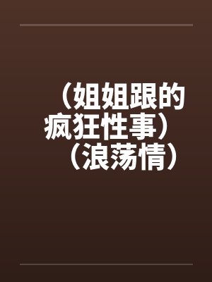 (姐姐跟的疯狂性事)(浪荡情) (姐姐跟的疯狂性事)(浪荡情)