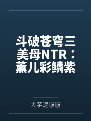 斗破苍穹三美母NTR：薰儿彩鳞紫妍by大芋泥啵啵