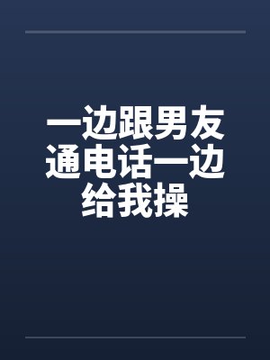 一边跟男友通电话一边给我操 一边跟男友通电话一边给我操