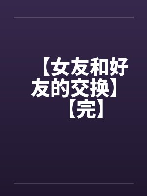 【女友和好友的交换】【完】 【女友和好友的交换】【完】