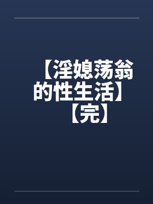【淫媳荡翁的性生活】【完】 【淫媳荡翁的性生活】【完】