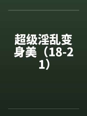 超级淫乱变身美(18-21) 超级淫乱变身美(18-21)