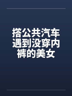 撘公共汽车遇到没穿内裤的美女 撘公共汽车遇到没穿内裤的美女