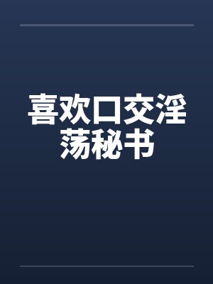 喜欢口交淫荡秘书 喜欢口交淫荡秘书