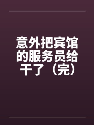 意外把宾馆的服务员给干了(完) 意外把宾馆的服务员给干了(完)