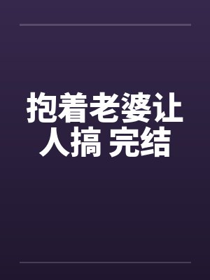 抱着老婆让人搞 完结 抱着老婆让人搞 完结