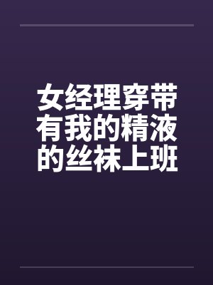 女经理穿带有我的精液的丝袜上班 女经理穿带有我的精液的丝袜上班