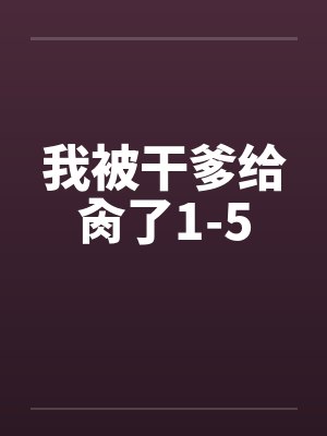 我被干爹给肏了1-5 我被干爹给肏了1-5