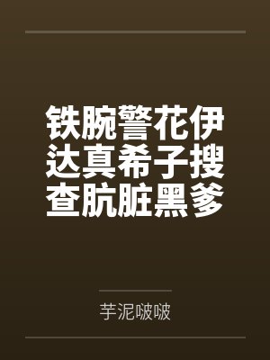 铁腕警花伊达真希子搜查肮脏黑爹公寓遭暴力调教耻辱爆乳打桩笔趣阁无弹窗