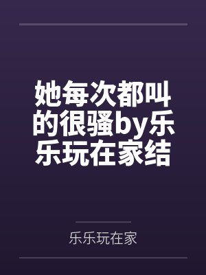 她每次都叫的很骚by乐乐玩在家结局番外